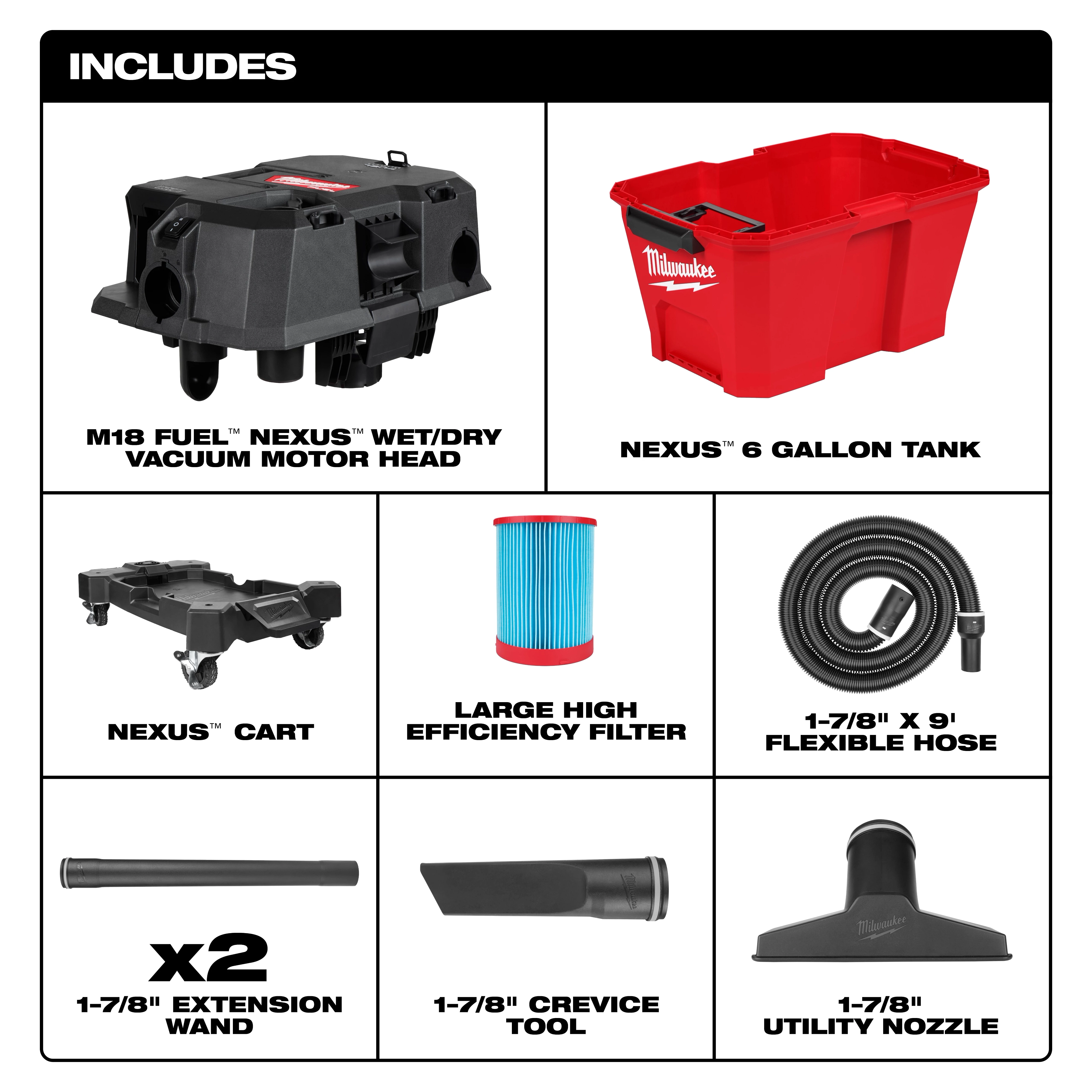 The M18 FUEL™ NEXUS™ 6 Gallon Wet/Dry Vacuum includes a vacuum motor head, 6-gallon tank, cart, high-efficiency filter, 9-foot flexible hose, two extension wands, crevice tool, and utility nozzle.